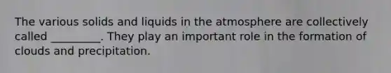 The various solids and liquids in the atmosphere are collectively called _________. They play an important role in the formation of clouds and precipitation.