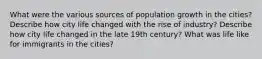 What were the various sources of population growth in the cities? Describe how city life changed with the rise of industry? Describe how city life changed in the late 19th century? What was life like for immigrants in the cities?