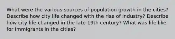 What were the various sources of population growth in the cities? Describe how city life changed with the rise of industry? Describe how city life changed in the late 19th century? What was life like for immigrants in the cities?