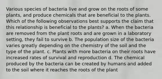 Various species of bacteria live and grow on the roots of some plants, and produce chemicals that are beneficial to the plants. Which of the following observations best supports the claim that this relationship is beneficial to the plants? a. When the bacteria are removed from the plant roots and are grown in a laboratory setting, they fail to survive b. The population size of the bacteria varies greatly depending on the chemistry of the soil and the type of the plant. c. Plants with more bacteria on their roots have increased rates of survival and reproduction d. The chemical produced by the bacteria can be created by humans and added to the soil where it reaches the roots of the plant