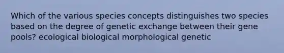 Which of the various species concepts distinguishes two species based on the degree of genetic exchange between their gene pools? ecological biological morphological genetic