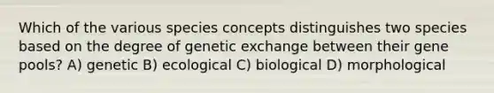 Which of the various species concepts distinguishes two species based on the degree of genetic exchange between their gene pools? A) genetic B) ecological C) biological D) morphological