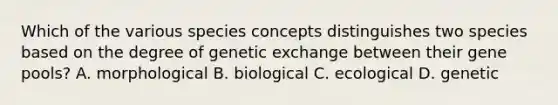 Which of the various species concepts distinguishes two species based on the degree of genetic exchange between their gene pools? A. morphological B. biological C. ecological D. genetic