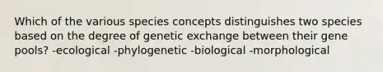 Which of the various species concepts distinguishes two species based on the degree of genetic exchange between their gene pools? -ecological -phylogenetic -biological -morphological