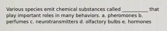 Various species emit chemical substances called ___________ that play important roles in many behaviors. a. pheromones b. perfumes c. neurotransmitters d. olfactory bulbs e. hormones