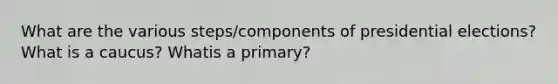 What are the various steps/components of presidential elections? What is a caucus? Whatis a primary?