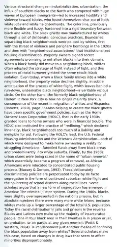 Various structural changes—industrialization, urbanization, the influx of southern blacks to the North who competed with huge waves of European immigrants—led to increased hostility and violence toward blacks, who found themselves shut out of both white jobs and white neighborhoods. The color line, previously more flexible and fuzzy, hardened into a rigid boundary between black and white. The black ghetto was manufactured by whites through a set of deliberate, conscious practices. Boundaries separating black neighborhoods were policed by whites, first with the threat of violence and periphery bombings in the 1920s and then with "neighborhood associations" that institutionalized housing discrimination. Property owners signed secret agreements promising to not allow blacks into their domain. When a black family did move to a neighboring block, whites often adopted the strategy of flight instead of fight, and this process of racial turnover yielded the same result: black isolation. Even today, when a black family moves into a white neighborhood, the property value declines slightly, in subtle anticipation of the process of white flight, which leaves behind a run-down, undesirable black neighborhood—a veritable vicious circle. On the other hand, the formerly black neighborhood of Harlem in New York City is now no longer majority black, a consequence of the recent in-migration of whites and Hispanics (Roberts, 2010). page 354Also helping to create the black ghetto have been specific government policies, such as the Home Owners' Loan Corporation (HOLC), that in the early 1930s granted loans to home owners who were in financial trouble. The HOLC also instituted the practice of "redlining," which declared inner-city, black neighborhoods too much of a liability and ineligible for aid. Following the HOLC's lead, the U.S. Federal Housing Administration and the Veterans Administration—both of which were designed to make home ownership a reality for struggling Americans—funneled funds away from black areas and predominantly into white suburbs. Finally, by the 1950s, urban slums were being razed in the name of "urban renewal," which essentially became a program of removal, as African Americans were relocated to concentrated public housing projects (Massey & Denton, 1993). These deliberately discriminatory policies are perpetuated today by de facto segregation in the form of continued suburban white flight and the splintering of school districts along racial lines. Some scholars argue that a new form of segregation has emerged in America: The criminal justice system. During the 1960s, blacks were slightly overrepresented in the nation's prisons, but in absolute numbers there were many more white felons, because whites made up a larger percentage of the total U.S. population. Today the racial distribution in jails and prisons is the reverse. Blacks and Latinos now make up the majority of incarcerated people. One in four black men in their twenties is in prison or jail, on probation, or on parole at any given moment (Pettit & Western, 2004). Is imprisonment just another means of confining the black population away from whites? Several scholars make this case, based on changes in drug laws that seem to affect minorities disproportionately.