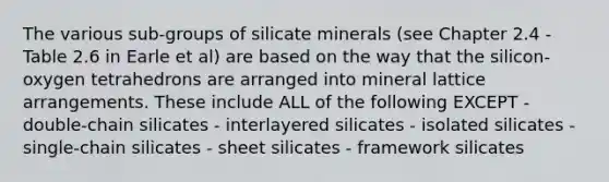 The various sub-groups of silicate minerals (see Chapter 2.4 - Table 2.6 in Earle et al) are based on the way that the silicon-oxygen tetrahedrons are arranged into mineral lattice arrangements. These include ALL of the following EXCEPT - double-chain silicates - interlayered silicates - isolated silicates - single-chain silicates - sheet silicates - framework silicates