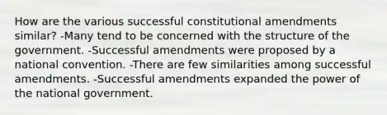 How are the various successful constitutional amendments similar? -Many tend to be concerned with the structure of the government. -Successful amendments were proposed by a national convention. -There are few similarities among successful amendments. -Successful amendments expanded the power of the national government.