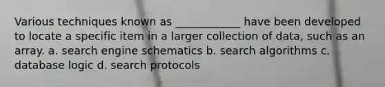 Various techniques known as ____________ have been developed to locate a specific item in a larger collection of data, such as an array. a. search engine schematics b. <a href='https://www.questionai.com/knowledge/k47RqqBy4m-search-algorithms' class='anchor-knowledge'>search algorithms</a> c. database logic d. search protocols