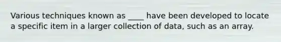 Various techniques known as ____ have been developed to locate a specific item in a larger collection of data, such as an array.