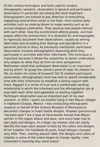 Of the various techniques and tools used to conduct ethnographic research, observation in general and participant observation in particular are among the most important. Ethnographers are trained to pay attention to everything happening around them when in the field—from routine daily activities such as cooking dinner to major events such as an annual religious celebration. They observe how people interact with each other, how the environment affects people, and how people affect the environment. It is essential for anthropologists to rigorously document their observations, usually by writing field notes and recording their feelings and perceptions in a personal journal or diary. As previously mentioned, participant observation involves ethnographers observing while they participate in activities with their informants. This technique is important because it allows the researcher to better understand why people do what they do from an emic perspective. Malinowski noted that participant observation is an important tool by which "to grasp the native's point of view, his relation to life, to realize his vision of hisworld."[6] To conduct participant observation, ethnographers must live with or spend considerable time with their informants to establish a strong rapport with them. Rapport is a sense of trust and a comfortable working relationship in which the informant and the ethnographer are at ease with each other and agreeable to working together. Participant observation was an important part of my own research. In 2003, I spent six months living in two Mayan villages in highland Chiapas, Mexico. I was conducting ethnographic research on behalf of the Science Museum of Minnesota to document changes in huipil textile designs. Huipiles (pronounced "we-peel-ayes") are a type of hand-woven blouse that Mayan women in the region weave and wear, and every town has its own style and designs. At a large city market, one can easily identify the town each weaver is from by the colors and designs of her huipiles. For hundreds of years, huipil designs changed very little. Then, starting around 1960, the designs and colors of huipiles in some of the towns began to change rapidly. I was interested in learning why some towns'