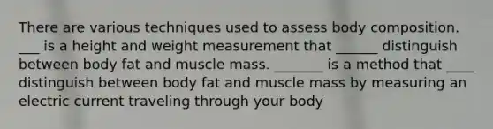 There are various techniques used to assess body composition. ___ is a height and weight measurement that ______ distinguish between body fat and muscle mass. _______ is a method that ____ distinguish between body fat and muscle mass by measuring an electric current traveling through your body