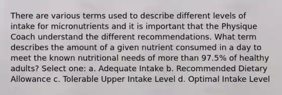 There are various terms used to describe different levels of intake for micronutrients and it is important that the Physique Coach understand the different recommendations. What term describes the amount of a given nutrient consumed in a day to meet the known nutritional needs of more than 97.5% of healthy adults? Select one: a. Adequate Intake b. Recommended Dietary Allowance c. Tolerable Upper Intake Level d. Optimal Intake Level