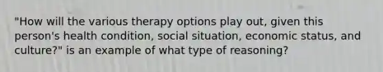 "How will the various therapy options play out, given this person's health condition, social situation, economic status, and culture?" is an example of what type of reasoning?