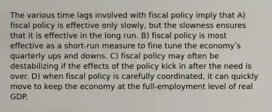 The various time lags involved with fiscal policy imply that A) fiscal policy is effective only slowly, but the slowness ensures that it is effective in the long run. B) fiscal policy is most effective as a short-run measure to fine tune the economyʹs quarterly ups and downs. C) fiscal policy may often be destabilizing if the effects of the policy kick in after the need is over. D) when fiscal policy is carefully coordinated, it can quickly move to keep the economy at the full-employment level of real GDP.