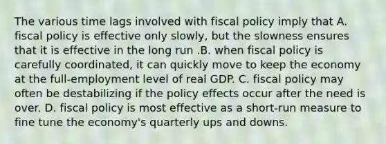 The various time lags involved with fiscal policy imply that A. fiscal policy is effective only slowly, but the slowness ensures that it is effective in the long run .B. when fiscal policy is carefully coordinated, it can quickly move to keep the economy at the full-employment level of real GDP. C. fiscal policy may often be destabilizing if the policy effects occur after the need is over. D. fiscal policy is most effective as a short-run measure to fine tune the economy's quarterly ups and downs.