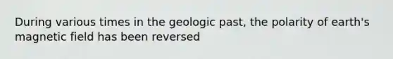 During various times in the geologic past, the polarity of earth's magnetic field has been reversed