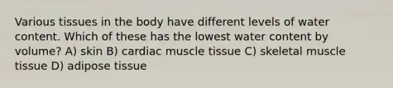 Various tissues in the body have different levels of water content. Which of these has the lowest water content by volume? A) skin B) cardiac muscle tissue C) skeletal muscle tissue D) adipose tissue