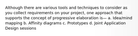 Although there are various tools and techniques to consider as you collect requirements on your project, one approach that supports the concept of progressive elaboration is— a. Idea/mind mapping b. Affinity diagrams c. Prototypes d. Joint Application Design sessions