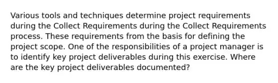 Various tools and techniques determine project requirements during the Collect Requirements during the Collect Requirements process. These requirements from the basis for defining the project scope. One of the responsibilities of a project manager is to identify key project deliverables during this exercise. Where are the key project deliverables documented?