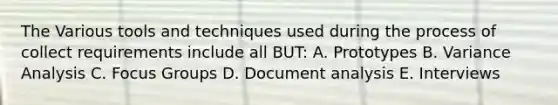 The Various tools and techniques used during the process of collect requirements include all BUT: A. Prototypes B. Variance Analysis C. Focus Groups D. Document analysis E. Interviews