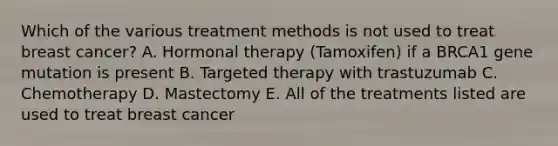 Which of the various treatment methods is not used to treat breast cancer? A. Hormonal therapy (Tamoxifen) if a BRCA1 gene mutation is present B. Targeted therapy with trastuzumab C. Chemotherapy D. Mastectomy E. All of the treatments listed are used to treat breast cancer