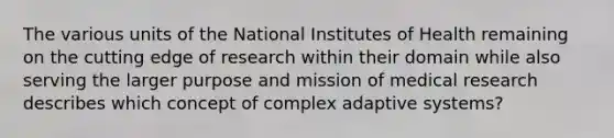 The various units of the National Institutes of Health remaining on the cutting edge of research within their domain while also serving the larger purpose and mission of medical research describes which concept of complex adaptive systems?