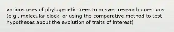 various uses of phylogenetic trees to answer research questions (e.g., molecular clock, or using the comparative method to test hypotheses about the evolution of traits of interest)