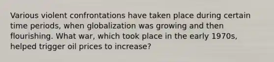 Various violent confrontations have taken place during certain time periods, when globalization was growing and then flourishing. What war, which took place in the early 1970s, helped trigger oil prices to increase?