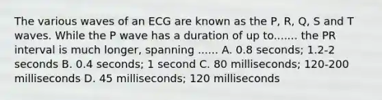 The various waves of an ECG are known as the P, R, Q, S and T waves. While the P wave has a duration of up to....... the PR interval is much longer, spanning ...... A. 0.8 seconds; 1.2-2 seconds B. 0.4 seconds; 1 second C. 80 milliseconds; 120-200 milliseconds D. 45 milliseconds; 120 milliseconds