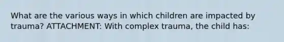 What are the various ways in which children are impacted by trauma? ATTACHMENT: With complex trauma, the child has: