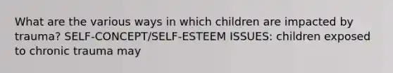 What are the various ways in which children are impacted by trauma? SELF-CONCEPT/SELF-ESTEEM ISSUES: children exposed to chronic trauma may