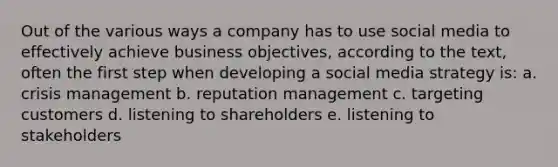 Out of the various ways a company has to use social media to effectively achieve business objectives, according to the text, often the first step when developing a social media strategy is: a. crisis management b. reputation management c. targeting customers d. listening to shareholders e. listening to stakeholders