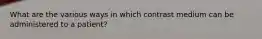 What are the various ways in which contrast medium can be administered to a patient?