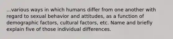 ...various ways in which humans differ from one another with regard to sexual behavior and attitudes, as a function of demographic factors, cultural factors, etc. Name and briefly explain five of those individual differences.