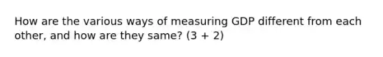 How are the various ways of measuring GDP different from each other, and how are they same? (3 + 2)