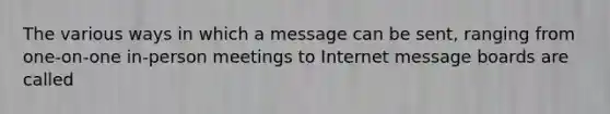 The various ways in which a message can be sent, ranging from one-on-one in-person meetings to Internet message boards are called