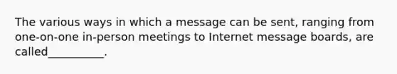 The various ways in which a message can be sent, ranging from one-on-one in-person meetings to Internet message boards, are called__________.