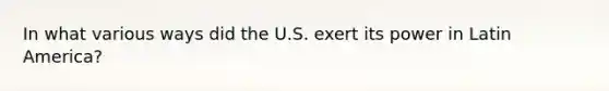 In what various ways did the U.S. exert its power in Latin America?