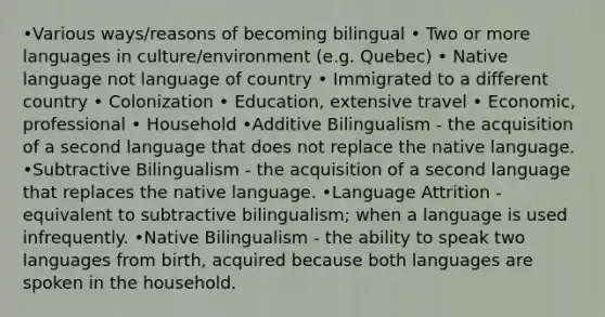 •Various ways/reasons of becoming bilingual • Two or more languages in culture/environment (e.g. Quebec) • Native language not language of country • Immigrated to a different country • Colonization • Education, extensive travel • Economic, professional • Household •Additive Bilingualism - the acquisition of a second language that does not replace the native language. •Subtractive Bilingualism - the acquisition of a second language that replaces the native language. •Language Attrition - equivalent to subtractive bilingualism; when a language is used infrequently. •Native Bilingualism - the ability to speak two languages from birth, acquired because both languages are spoken in the household.