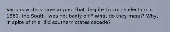 Various writers have argued that despite Lincoln's election in 1860, the South "was not badly off." What do they mean? Why, in spite of this, did southern states secede? -