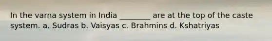 In the varna system in India ________ are at the top of the caste system. a. Sudras b. Vaisyas c. Brahmins d. Kshatriyas