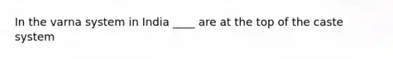 In the varna system in India ____ are at the top of the caste system