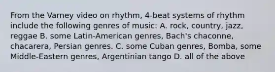 From the Varney video on rhythm, 4-beat systems of rhythm include the following genres of music: A. rock, country, jazz, reggae B. some Latin-American genres, Bach's chaconne, chacarera, Persian genres. C. some Cuban genres, Bomba, some Middle-Eastern genres, Argentinian tango D. all of the above