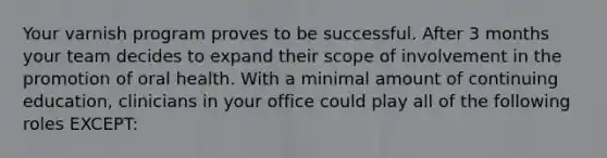 Your varnish program proves to be successful. After 3 months your team decides to expand their scope of involvement in the promotion of oral health. With a minimal amount of continuing education, clinicians in your office could play all of the following roles EXCEPT: