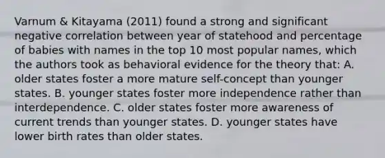 Varnum & Kitayama (2011) found a strong and significant negative correlation between year of statehood and percentage of babies with names in the top 10 most popular names, which the authors took as behavioral evidence for the theory that: A. older states foster a more mature self-concept than younger states. B. younger states foster more independence rather than interdependence. C. older states foster more awareness of current trends than younger states. D. younger states have lower birth rates than older states.