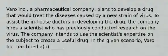 Varo Inc., a pharmaceutical company, plans to develop a drug that would treat the diseases caused by a new strain of virus. To assist the in-house doctors in developing the drug, the company hires a scientist who has previously conducted research on the virus. The company intends to use the scientist's expertise on the subject to create a useful drug. In the given scenario, Varo Inc. has hired a(n) _____.