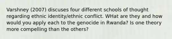 Varshney (2007) discuses four different schools of thought regarding ethnic identity/ethnic conflict. WHat are they and how would you apply each to the genocide in Rwanda? Is one theory more compelling than the others?