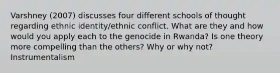 Varshney (2007) discusses four different schools of thought regarding ethnic identity/ethnic conflict. What are they and how would you apply each to the genocide in Rwanda? Is one theory more compelling than the others? Why or why not? Instrumentalism